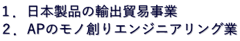 １．日本製品の輸出貿易事業 ２．APのモノ創りエンジニアリング業