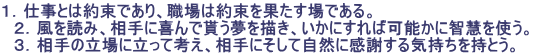 １．仕事とは約束であり、職場は約束を果たす場である。  　２．風を読み、相手に喜んで貰う夢を描き、いかにすれば可能かに智慧を使う。  　３．相手の立場に立って考え、相手にそして自然に感謝する気持ちを持とう。 