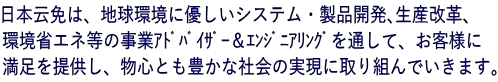 日本云免は、地球環境に優しいシステム・製品開発､生産改革、 環境省エネ等の事業ｱﾄﾞﾊﾞｲｻﾞｰ＆ｴﾝｼﾞﾆｱﾘﾝｸﾞを通して、お客様に 満足を提供し、物心とも豊かな社会の実現に取り組んでいきます。 